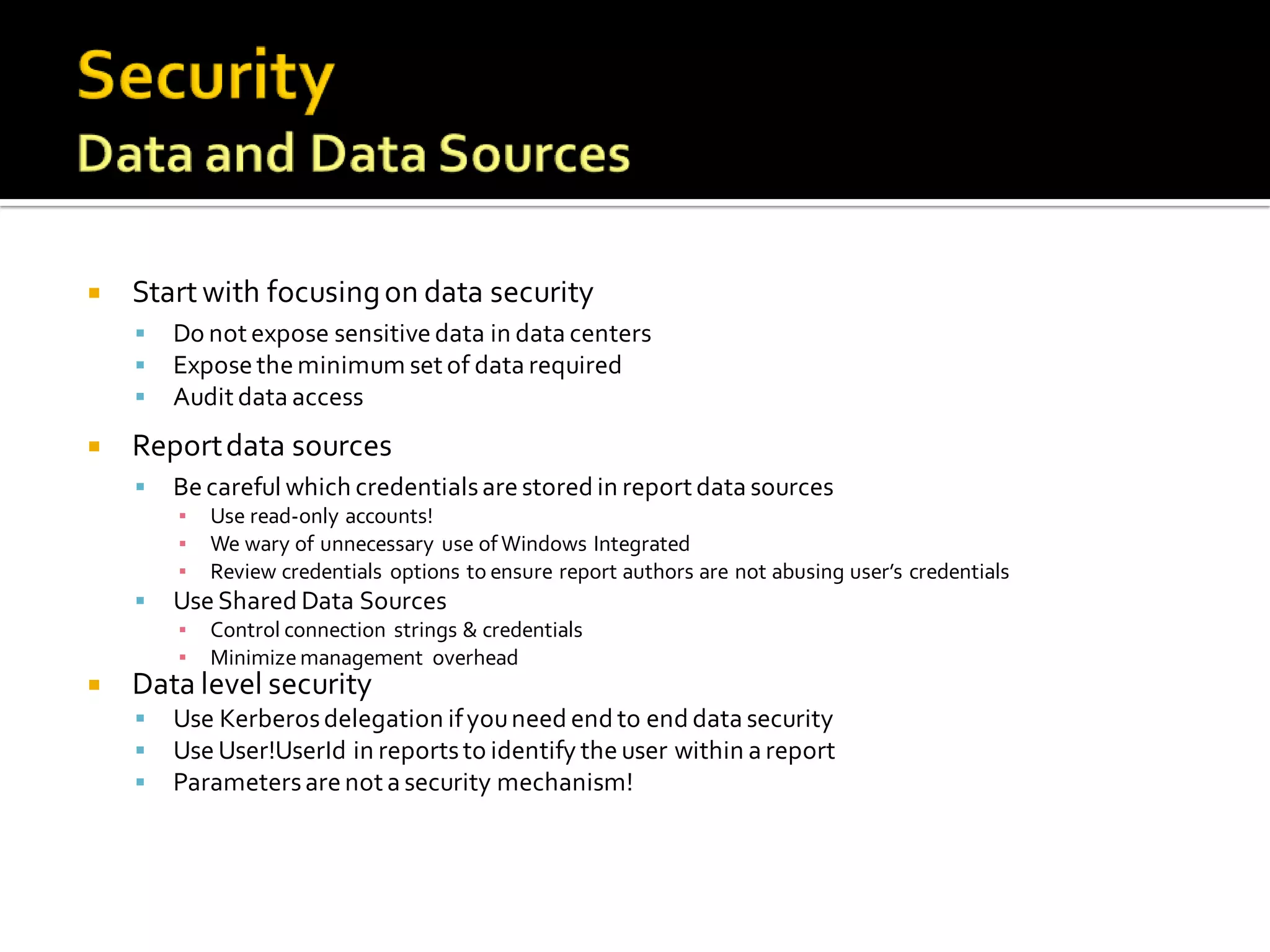    Start with focusing on data security
       Do not expose sensitive data in data centers
       Expose the minimum set of data required
       Audit data access
   Report data sources
       Be careful which credentials are stored in report data sources
        ▪   Use read-only accounts!
        ▪   We wary of unnecessary use of Windows Integrated
        ▪   Review credentials options to ensure report authors are not abusing user’s credentials
       Use Shared Data Sources
        ▪   Control connection strings & credentials
        ▪   Minimize management overhead
   Data level security
       Use Kerberos delegation if you need end to end data security
       Use User!UserId in reports to identify the user within a report
       Parameters are not a security mechanism!
 