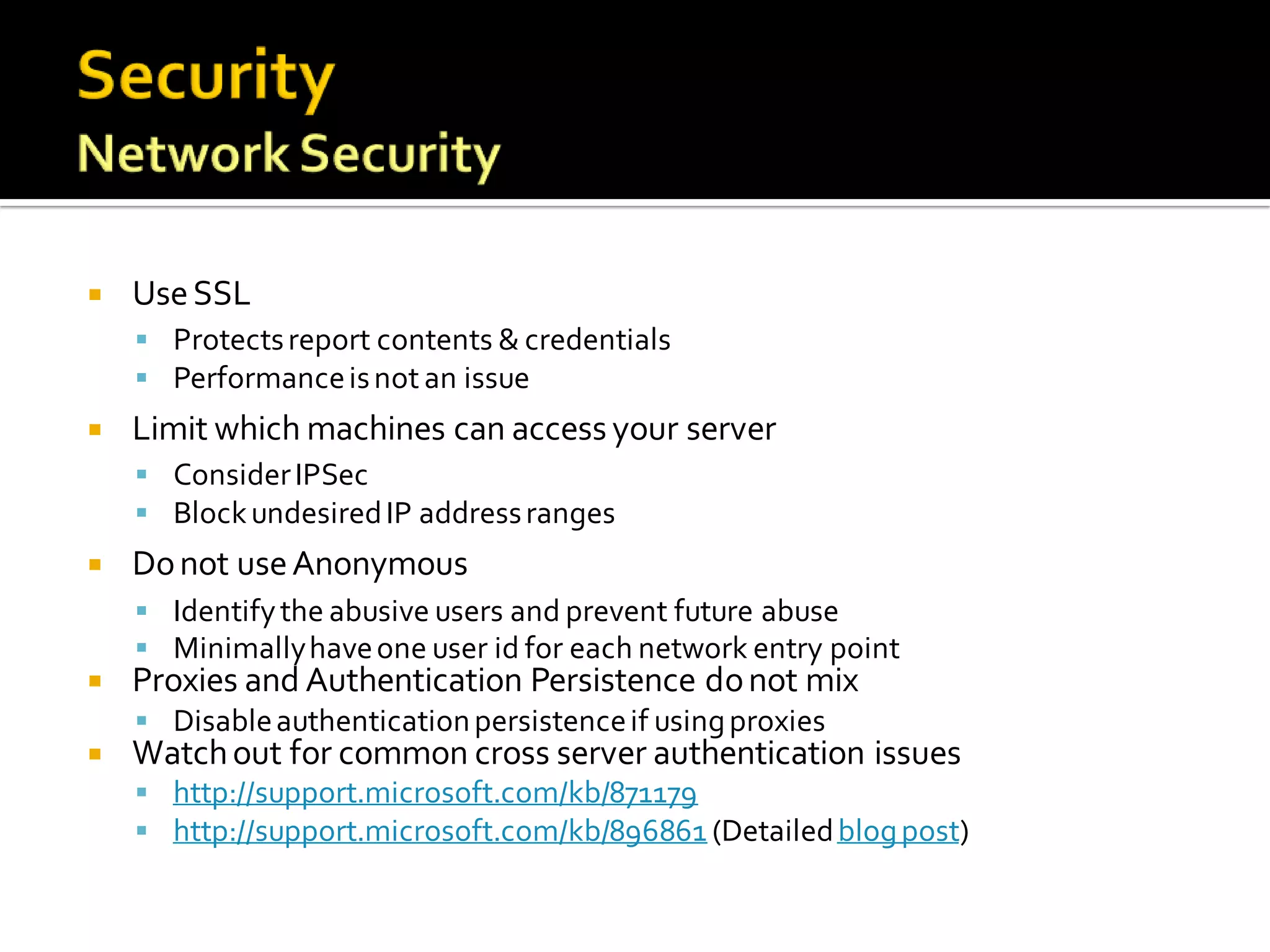    Use SSL
     Protects report contents & credentials
     Performance is not an issue
   Limit which machines can access your server
     Consider IPSec
     Block undesired IP address ranges
   Do not use Anonymous
     Identify the abusive users and prevent future abuse
     Minimally have one user id for each network entry point
   Proxies and Authentication Persistence do not mix
     Disable authentication persistence if using proxies
   Watch out for common cross server authentication issues
     http://support.microsoft.com/kb/871179
     http://support.microsoft.com/kb/896861 (Detailed blog post)
 