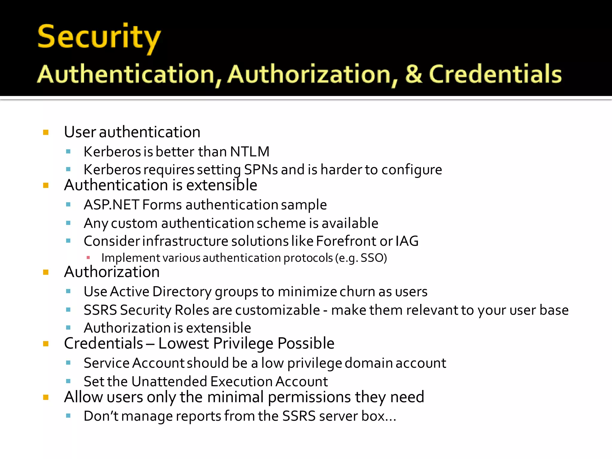    User authentication
     Kerberos is better than NTLM
     Kerberos requires setting SPNs and is harder to configure
   Authentication is extensible
     ASP.NET Forms authentication sample
     Any custom authentication scheme is available
     Consider infrastructure solutions like Forefront or IAG
       ▪ Implement various authentication protocols (e.g. SSO)
   Authorization
     Use Active Directory groups to minimize churn as users
     SSRS Security Roles are customizable - make them relevant to your user base
     Authorization is extensible
   Credentials – Lowest Privilege Possible
     Service Account should be a low privilege domain account
     Set the Unattended Execution Account
   Allow users only the minimal permissions they need
     Don’t manage reports from the SSRS server box…
 