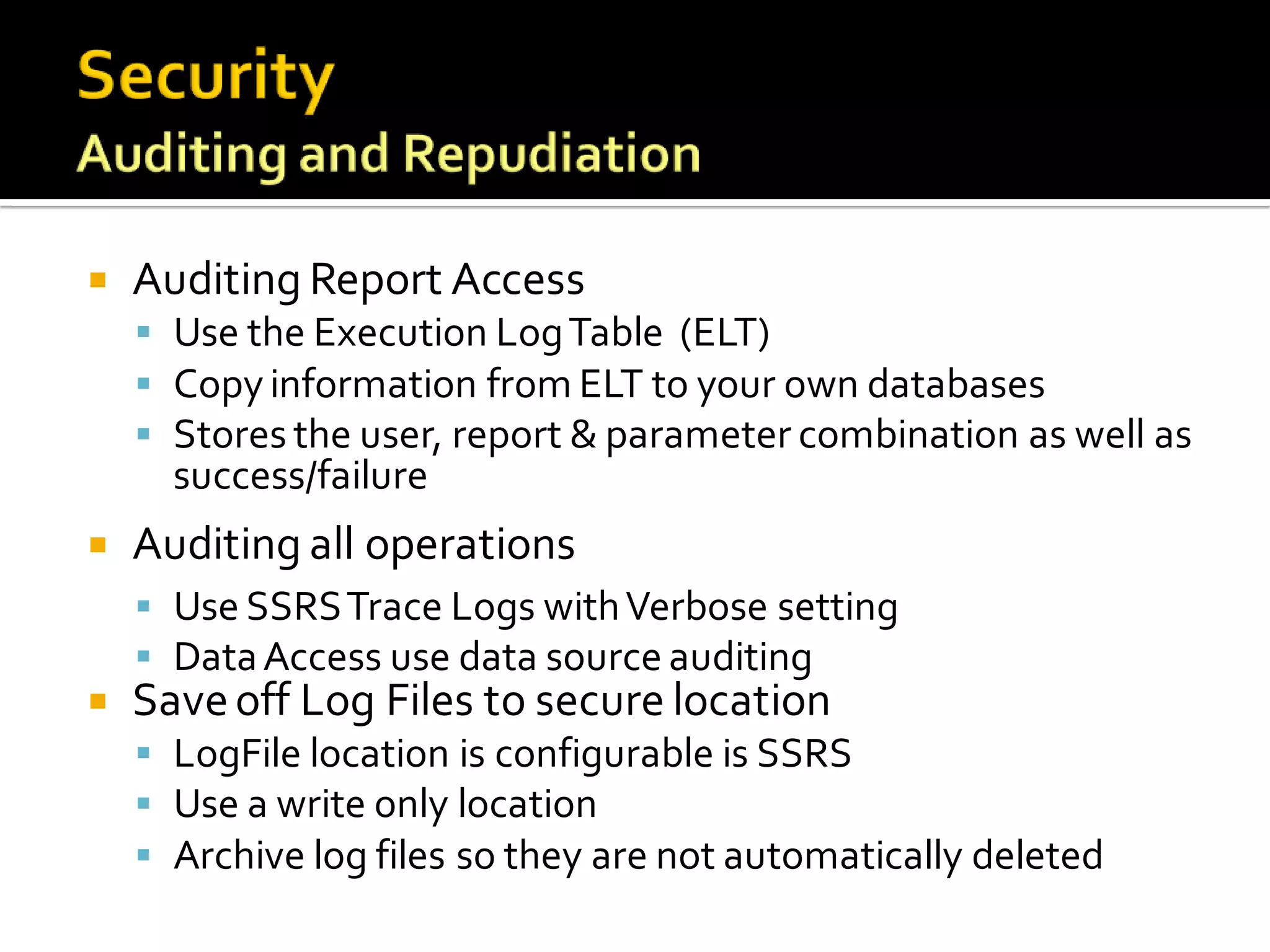    Auditing Report Access
     Use the Execution Log Table (ELT)
     Copy information from ELT to your own databases
     Stores the user, report & parameter combination as well as
      success/failure
   Auditing all operations
     Use SSRS Trace Logs with Verbose setting
     Data Access use data source auditing
   Save off Log Files to secure location
     LogFile location is configurable is SSRS
     Use a write only location
     Archive log files so they are not automatically deleted
 