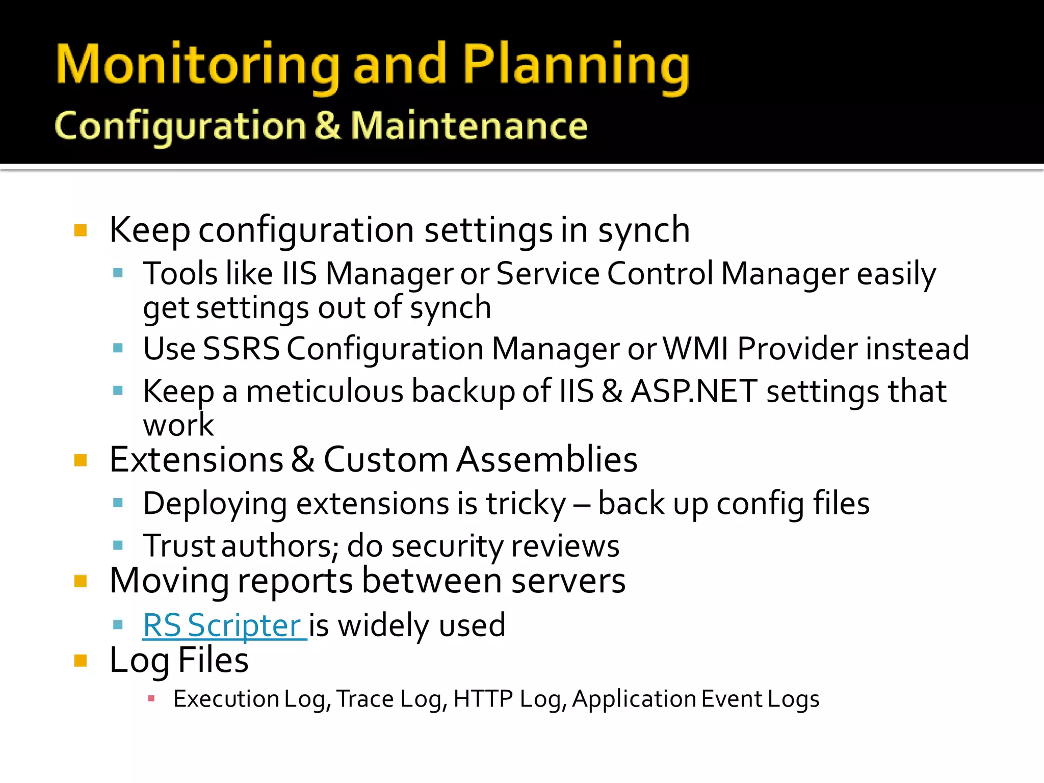   Keep configuration settings in synch
     Tools like IIS Manager or Service Control Manager easily
      get settings out of synch
     Use SSRS Configuration Manager or WMI Provider instead
     Keep a meticulous backup of IIS & ASP.NET settings that
      work
   Extensions & Custom Assemblies
     Deploying extensions is tricky – back up config files
     Trust authors; do security reviews
   Moving reports between servers
     RS Scripter is widely used
   Log Files
      ▪ Execution Log, Trace Log, HTTP Log, Application Event Logs
 