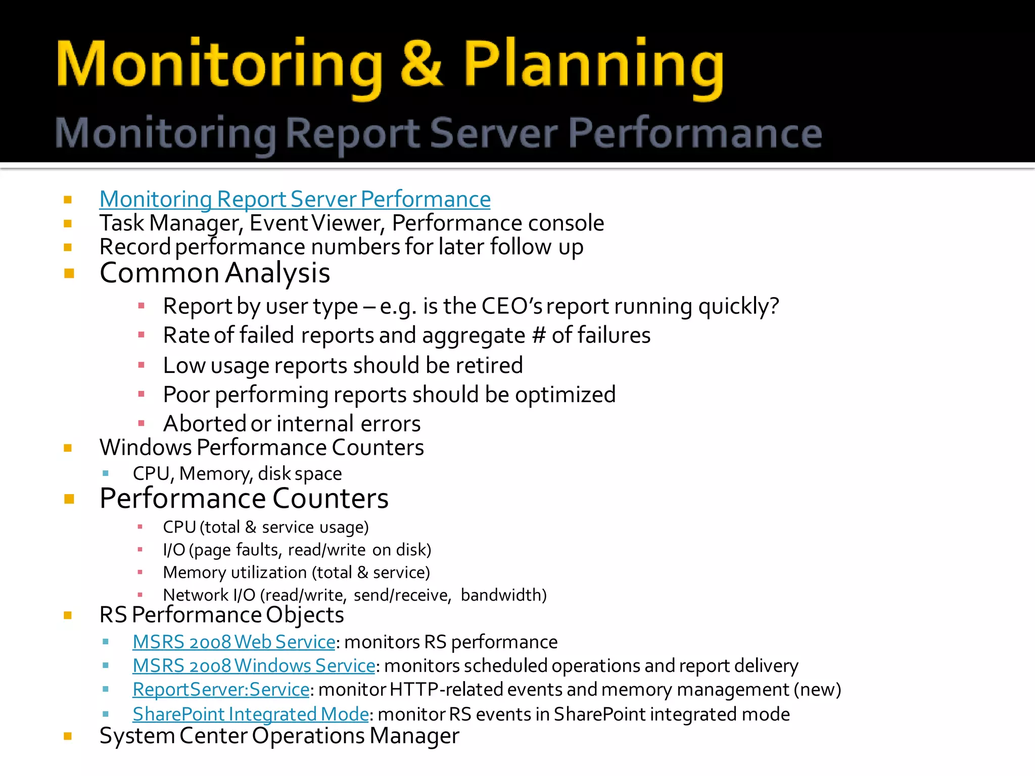    Monitoring Report Server Performance
   Task Manager, Event Viewer, Performance console
   Record performance numbers for later follow up
   Common Analysis
       ▪ Report by user type – e.g. is the CEO’s report running quickly?
       ▪ Rate of failed reports and aggregate # of failures
       ▪ Low usage reports should be retired
       ▪ Poor performing reports should be optimized
       ▪ Aborted or internal errors
   Windows Performance Counters
       CPU, Memory, disk space
   Performance Counters
        ▪   CPU (total & service usage)
        ▪   I/O (page faults, read/write on disk)
        ▪   Memory utilization (total & service)
        ▪   Network I/O (read/write, send/receive, bandwidth)
   RS Performance Objects
       MSRS 2008 Web Service: monitors RS performance
       MSRS 2008 Windows Service: monitors scheduled operations and report delivery
       ReportServer:Service: monitor HTTP-related events and memory management (new)
       SharePoint Integrated Mode: monitor RS events in SharePoint integrated mode
   System Center Operations Manager
 