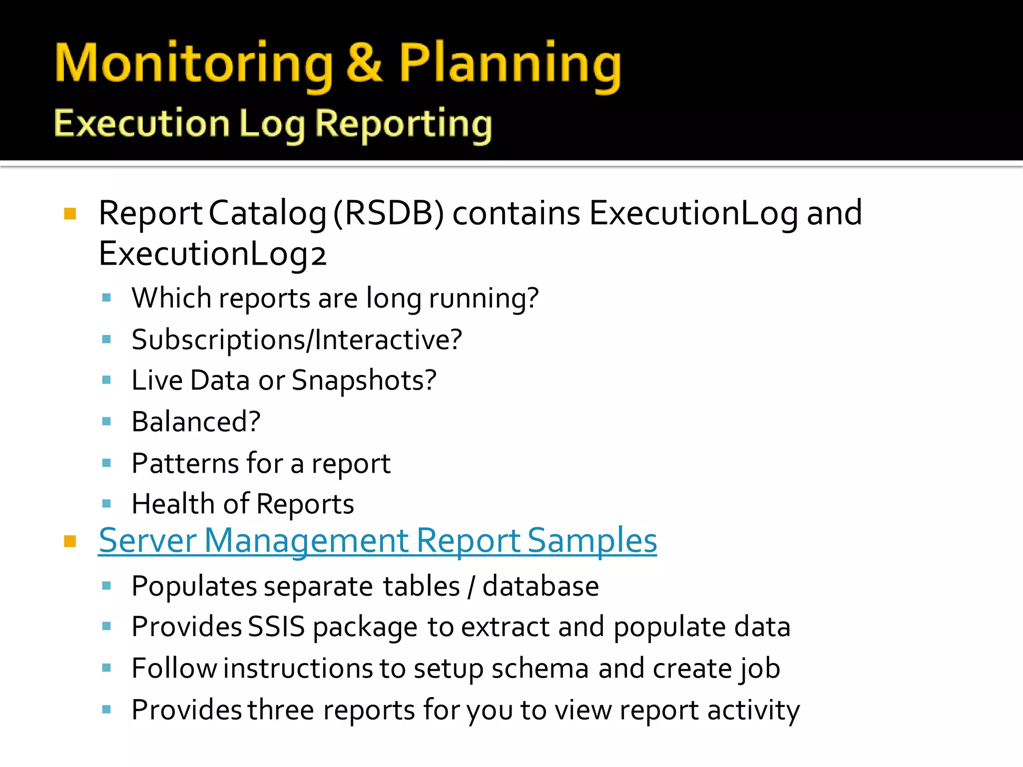    Report Catalog (RSDB) contains ExecutionLog and
    ExecutionLog2
     Which reports are long running?
     Subscriptions/Interactive?
     Live Data or Snapshots?
     Balanced?
     Patterns for a report
     Health of Reports
   Server Management Report Samples
       Populates separate tables / database
       Provides SSIS package to extract and populate data
       Follow instructions to setup schema and create job
       Provides three reports for you to view report activity
 
