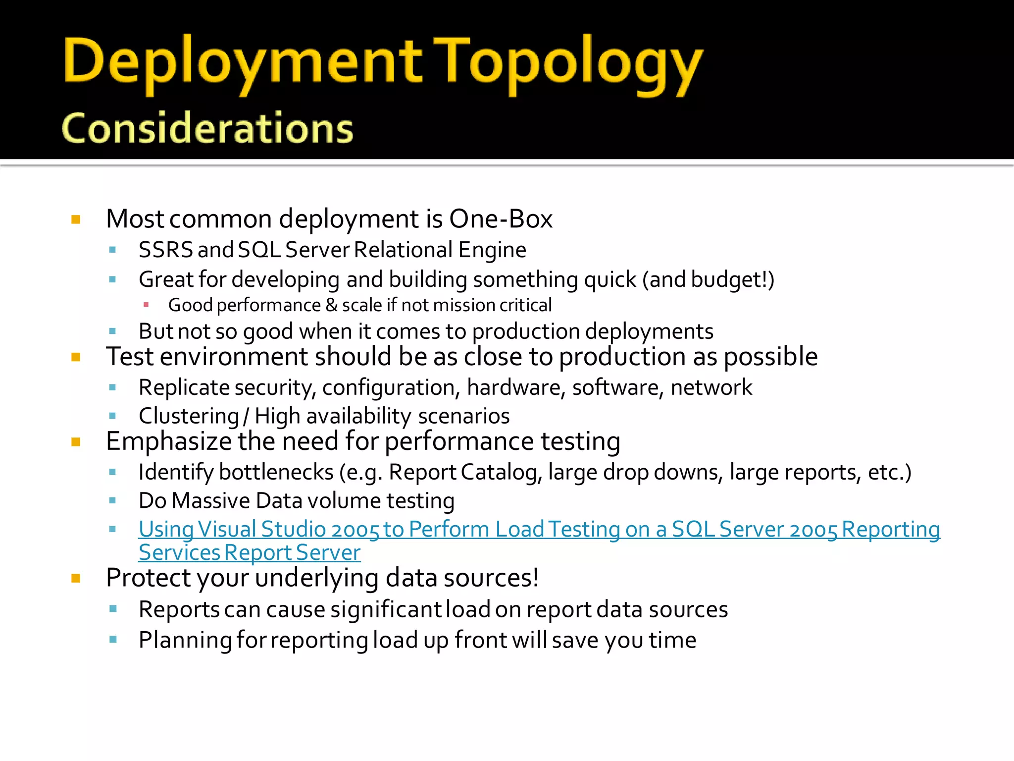    Most common deployment is One-Box
     SSRS and SQL Server Relational Engine
     Great for developing and building something quick (and budget!)
      ▪ Good performance & scale if not mission critical
     But not so good when it comes to production deployments
   Test environment should be as close to production as possible
     Replicate security, configuration, hardware, software, network
     Clustering / High availability scenarios
   Emphasize the need for performance testing
     Identify bottlenecks (e.g. Report Catalog, large drop downs, large reports, etc.)
     Do Massive Data volume testing
     Using Visual Studio 2005 to Perform Load Testing on a SQL Server 2005 Reporting
       Services Report Server
   Protect your underlying data sources!
     Reports can cause significant load on report data sources
     Planning for reporting load up front will save you time
 