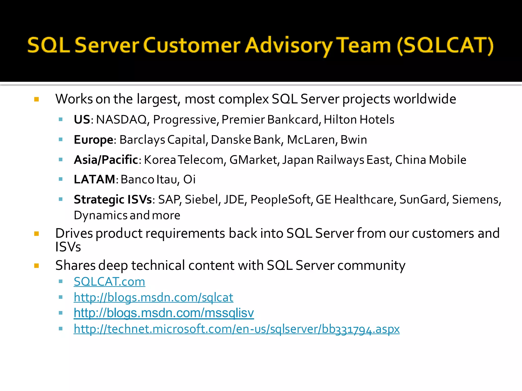    Works on the largest, most complex SQL Server projects worldwide
     US: NASDAQ, Progressive, Premier Bankcard, Hilton Hotels
     Europe: Barclays Capital, Danske Bank, McLaren, Bwin
     Asia/Pacific: Korea Telecom, GMarket, Japan Railways East, China Mobile
     LATAM: Banco Itau, Oi
     Strategic ISVs: SAP, Siebel, JDE, PeopleSoft, GE Healthcare, SunGard, Siemens,
        Dynamics and more
   Drives product requirements back into SQL Server from our customers and
    ISVs
   Shares deep technical content with SQL Server community
       SQLCAT.com
       http://blogs.msdn.com/sqlcat
       http://blogs.msdn.com/mssqlisv
       http://technet.microsoft.com/en-us/sqlserver/bb331794.aspx
 