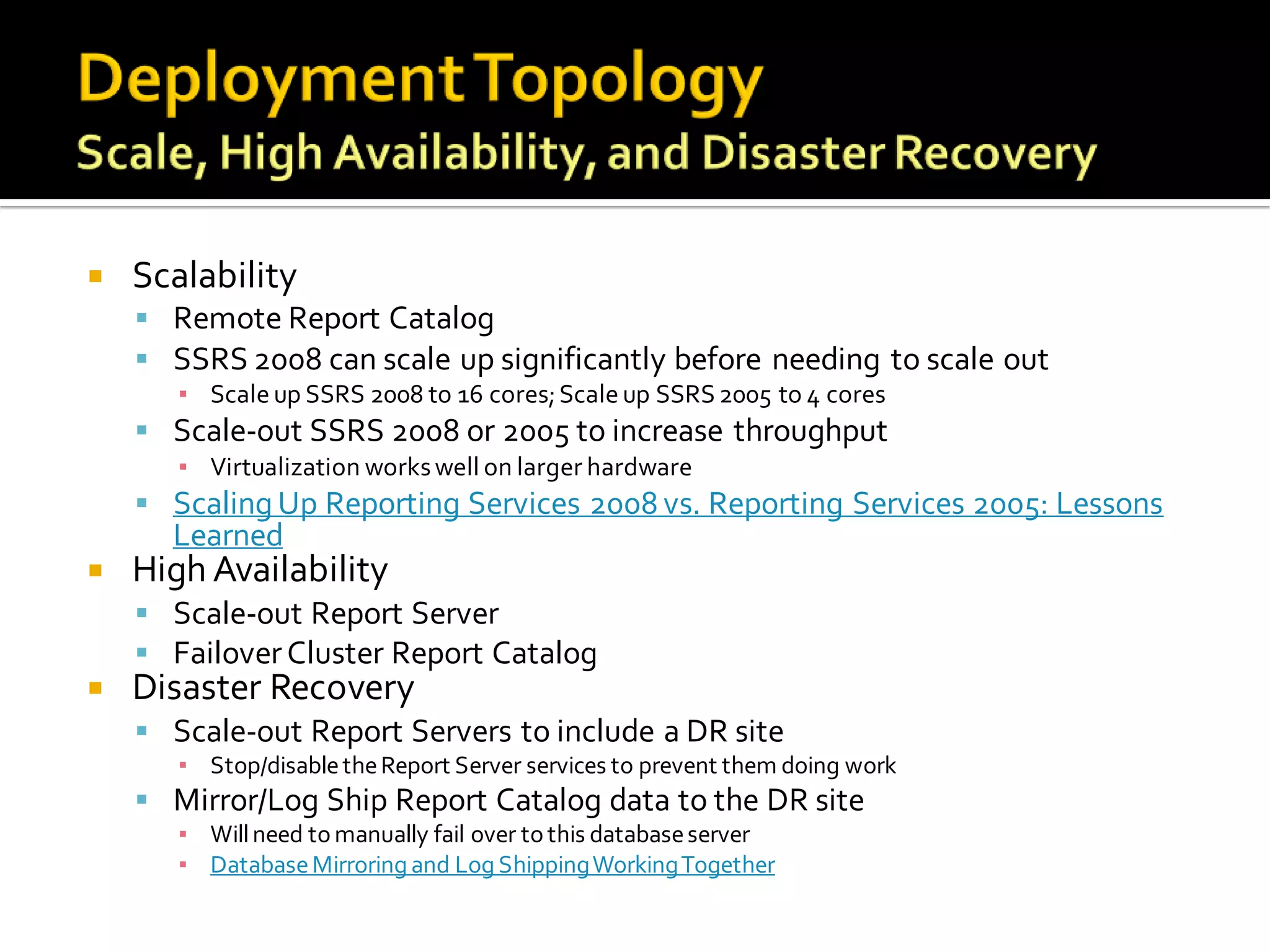    Scalability
     Remote Report Catalog
     SSRS 2008 can scale up significantly before needing to scale out
       ▪ Scale up SSRS 2008 to 16 cores; Scale up SSRS 2005 to 4 cores
     Scale-out SSRS 2008 or 2005 to increase throughput
       ▪ Virtualization works well on larger hardware
     Scaling Up Reporting Services 2008 vs. Reporting Services 2005: Lessons
      Learned
   High Availability
     Scale-out Report Server
     Failover Cluster Report Catalog
   Disaster Recovery
     Scale-out Report Servers to include a DR site
       ▪ Stop/disable the Report Server services to prevent them doing work
     Mirror/Log Ship Report Catalog data to the DR site
       ▪ Will need to manually fail over to this database server
       ▪ Database Mirroring and Log Shipping Working Together
 