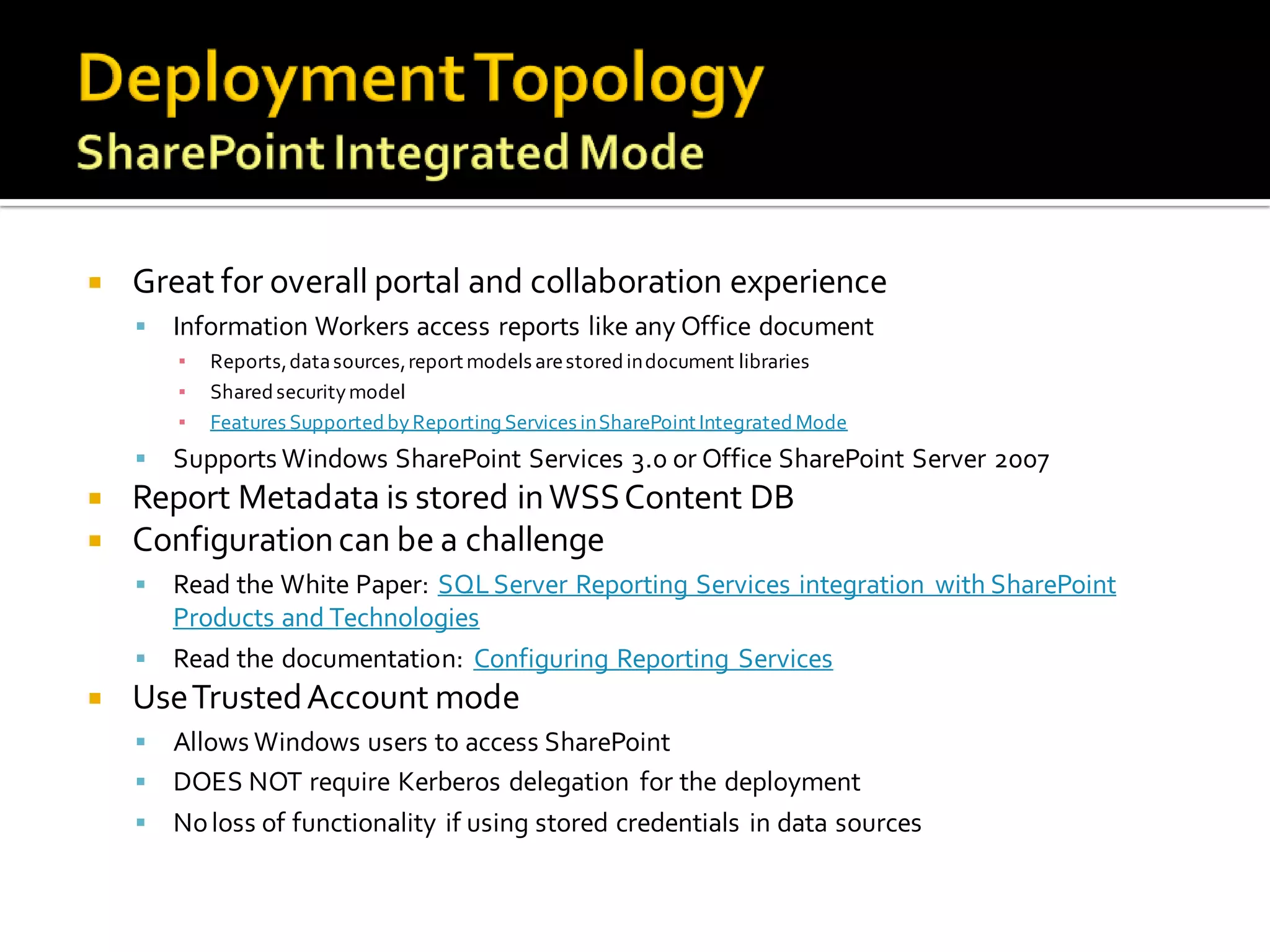    Great for overall portal and collaboration experience
       Information Workers access reports like any Office document
        ▪   Reports, data sources, report models are stored in document libraries
        ▪   Shared security model
        ▪   Features Supported by Reporting Services in SharePoint Integrated Mode
       Supports Windows SharePoint Services 3.0 or Office SharePoint Server 2007
   Report Metadata is stored in WSS Content DB
   Configuration can be a challenge
     Read the White Paper: SQL Server Reporting Services integration with SharePoint
      Products and Technologies
     Read the documentation: Configuring Reporting Services
   Use Trusted Account mode
     Allows Windows users to access SharePoint
     DOES NOT require Kerberos delegation for the deployment
     No loss of functionality if using stored credentials in data sources
 