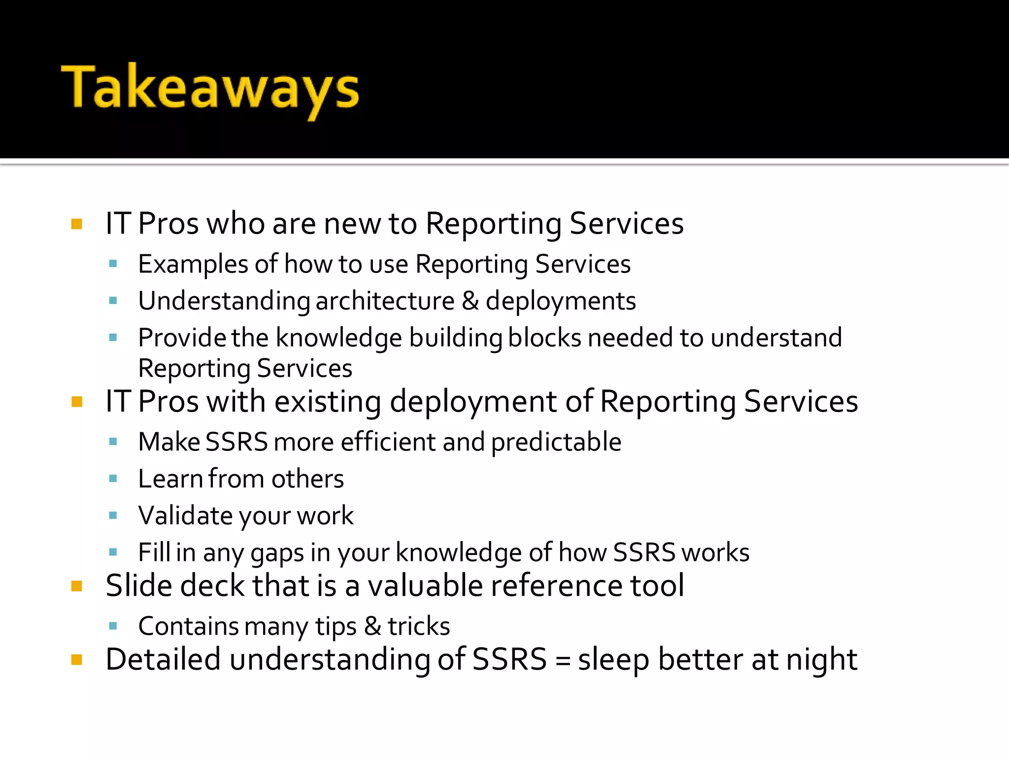    IT Pros who are new to Reporting Services
     Examples of how to use Reporting Services
     Understanding architecture & deployments
     Provide the knowledge building blocks needed to understand
        Reporting Services
   IT Pros with existing deployment of Reporting Services
       Make SSRS more efficient and predictable
       Learn from others
       Validate your work
       Fill in any gaps in your knowledge of how SSRS works
   Slide deck that is a valuable reference tool
     Contains many tips & tricks
   Detailed understanding of SSRS = sleep better at night
 