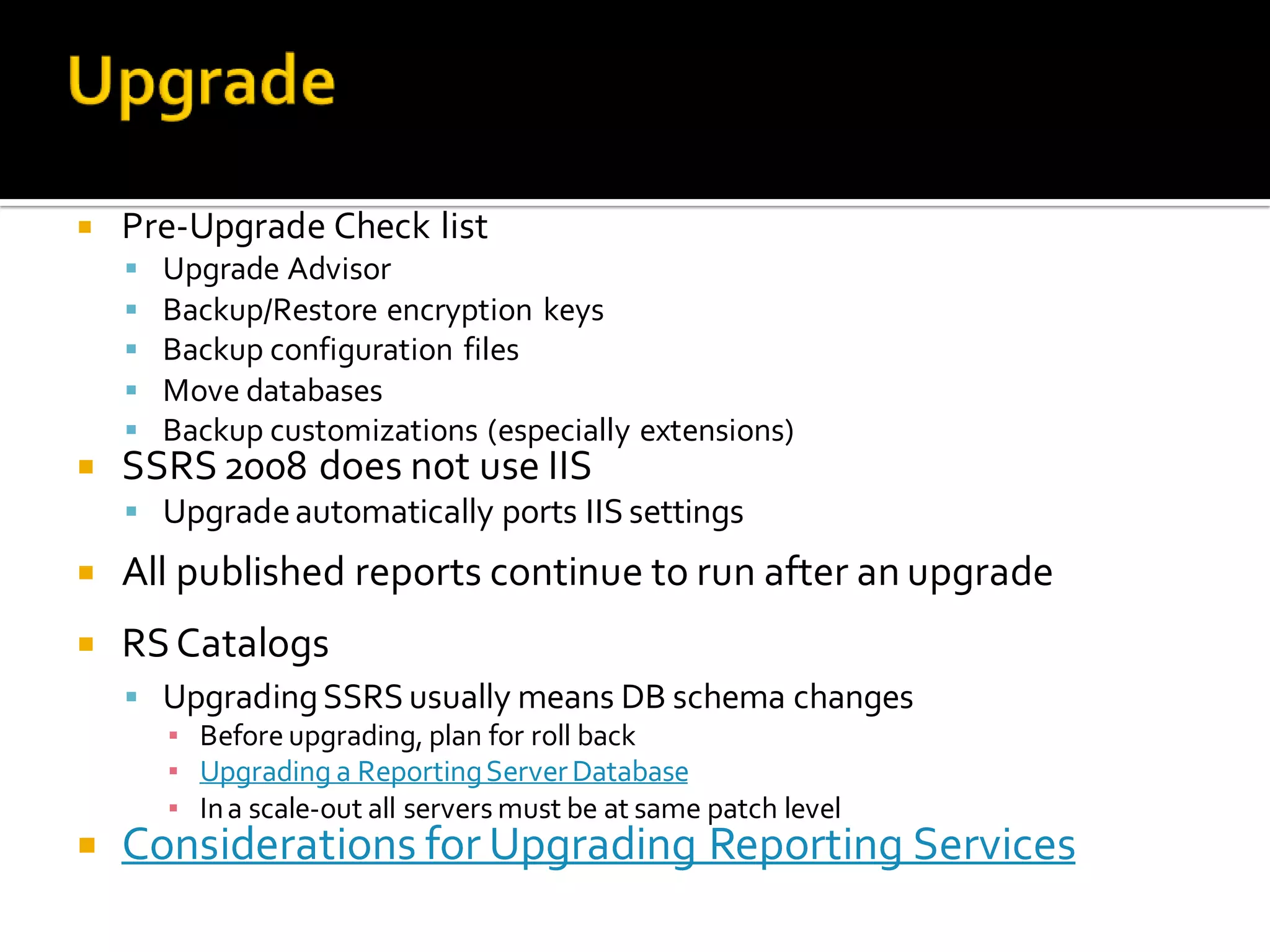    Pre-Upgrade Check list
       Upgrade Advisor
       Backup/Restore encryption keys
       Backup configuration files
       Move databases
       Backup customizations (especially extensions)
   SSRS 2008 does not use IIS
     Upgrade automatically ports IIS settings
   All published reports continue to run after an upgrade
   RS Catalogs
     Upgrading SSRS usually means DB schema changes
      ▪ Before upgrading, plan for roll back
      ▪ Upgrading a Reporting Server Database
      ▪ In a scale-out all servers must be at same patch level
   Considerations for Upgrading Reporting Services
 