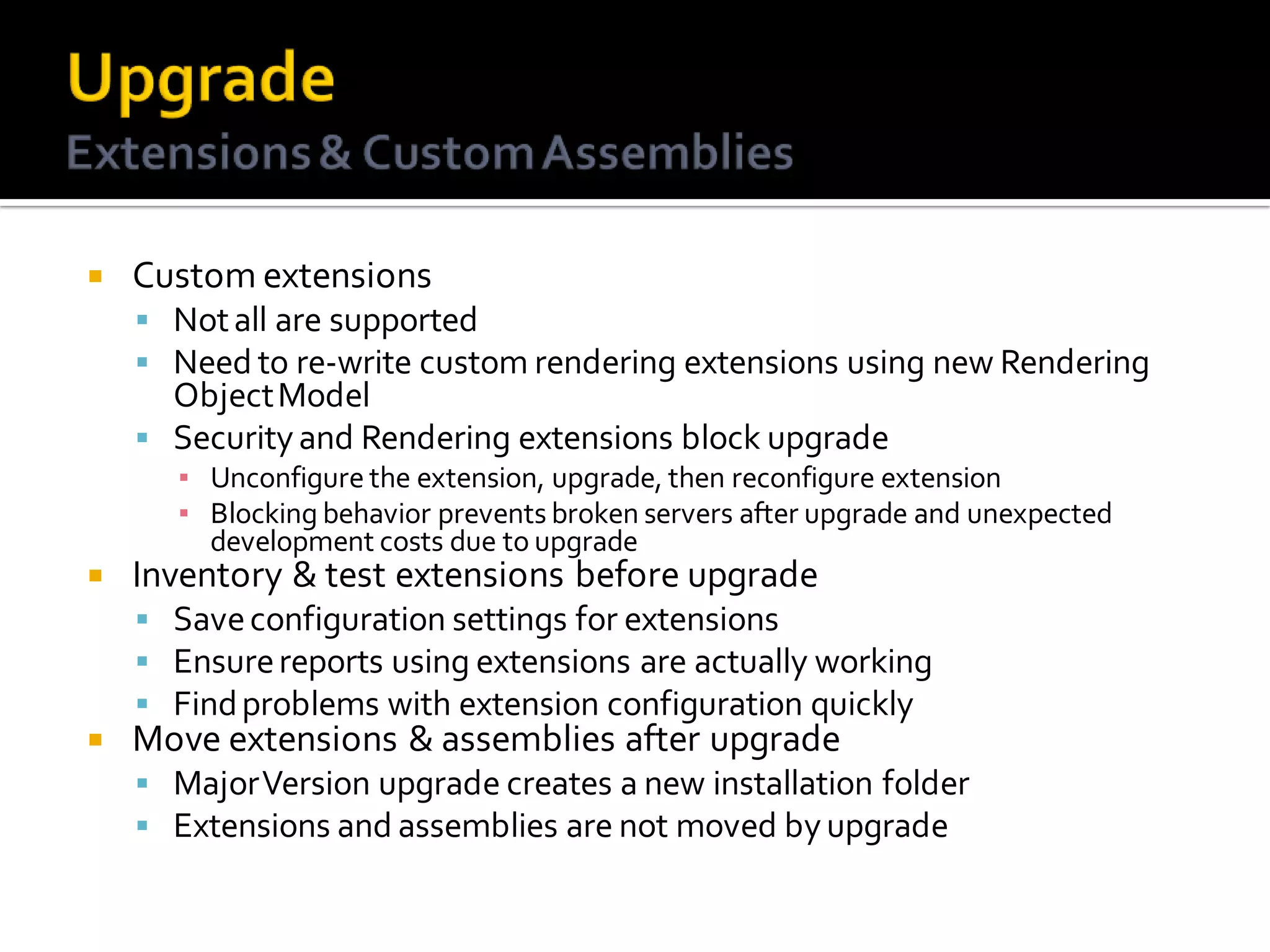    Custom extensions
     Not all are supported
     Need to re-write custom rendering extensions using new Rendering
      Object Model
     Security and Rendering extensions block upgrade
      ▪ Unconfigure the extension, upgrade, then reconfigure extension
      ▪ Blocking behavior prevents broken servers after upgrade and unexpected
        development costs due to upgrade
   Inventory & test extensions before upgrade
     Save configuration settings for extensions
     Ensure reports using extensions are actually working
     Find problems with extension configuration quickly
   Move extensions & assemblies after upgrade
     Major Version upgrade creates a new installation folder
     Extensions and assemblies are not moved by upgrade
 