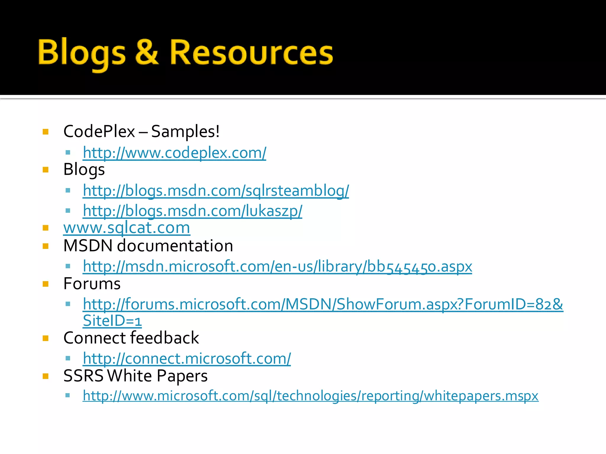    CodePlex – Samples!
     http://www.codeplex.com/
   Blogs
     http://blogs.msdn.com/sqlrsteamblog/
     http://blogs.msdn.com/lukaszp/
   www.sqlcat.com
   MSDN documentation
     http://msdn.microsoft.com/en-us/library/bb545450.aspx
   Forums
     http://forums.microsoft.com/MSDN/ShowForum.aspx?ForumID=82&
      SiteID=1
   Connect feedback
     http://connect.microsoft.com/
   SSRS White Papers
     http://www.microsoft.com/sql/technologies/reporting/whitepapers.mspx
 