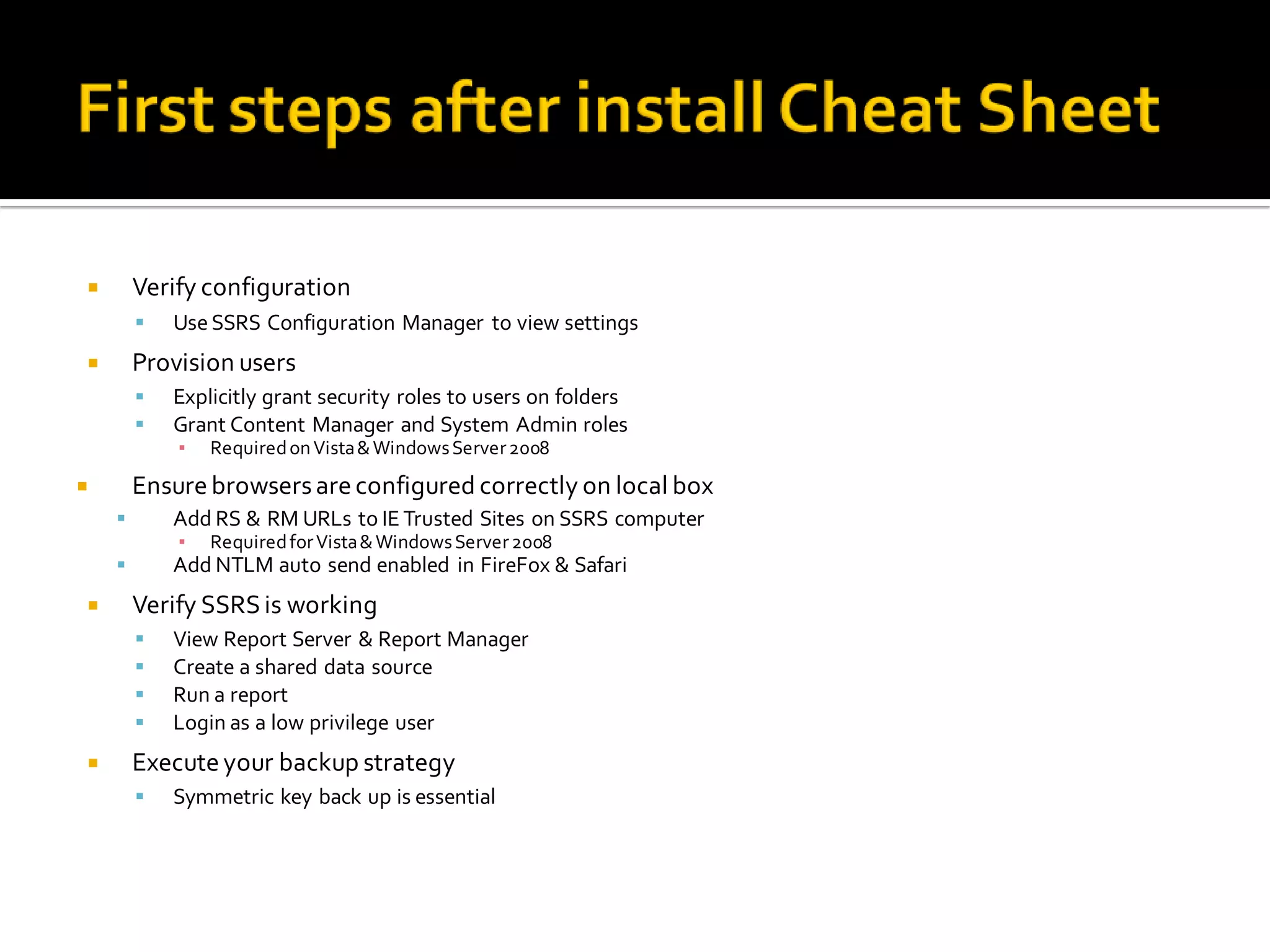        Verify configuration
           Use SSRS Configuration Manager to view settings
       Provision users
           Explicitly grant security roles to users on folders
           Grant Content Manager and System Admin roles
            ▪   Required on Vista & Windows Server 2008
       Ensure browsers are configured correctly on local box
           Add RS & RM URLs to IE Trusted Sites on SSRS computer
            ▪   Required for Vista & Windows Server 2008
           Add NTLM auto send enabled in FireFox & Safari
       Verify SSRS is working
           View Report Server & Report Manager
           Create a shared data source
           Run a report
           Login as a low privilege user
       Execute your backup strategy
           Symmetric key back up is essential
 