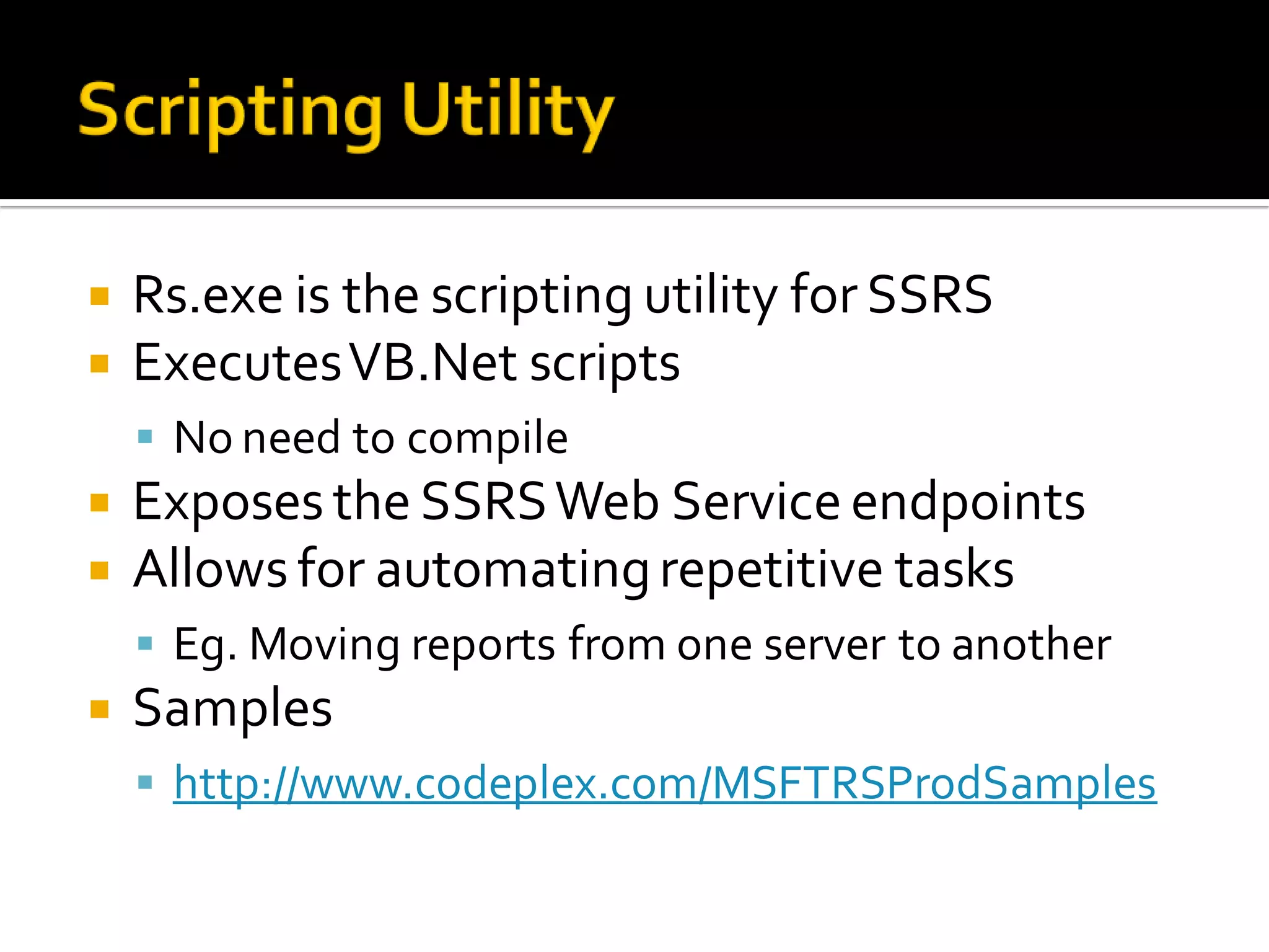    Rs.exe is the scripting utility for SSRS
   Executes VB.Net scripts
     No need to compile
   Exposes the SSRS Web Service endpoints
   Allows for automating repetitive tasks
     Eg. Moving reports from one server to another
   Samples
     http://www.codeplex.com/MSFTRSProdSamples
 