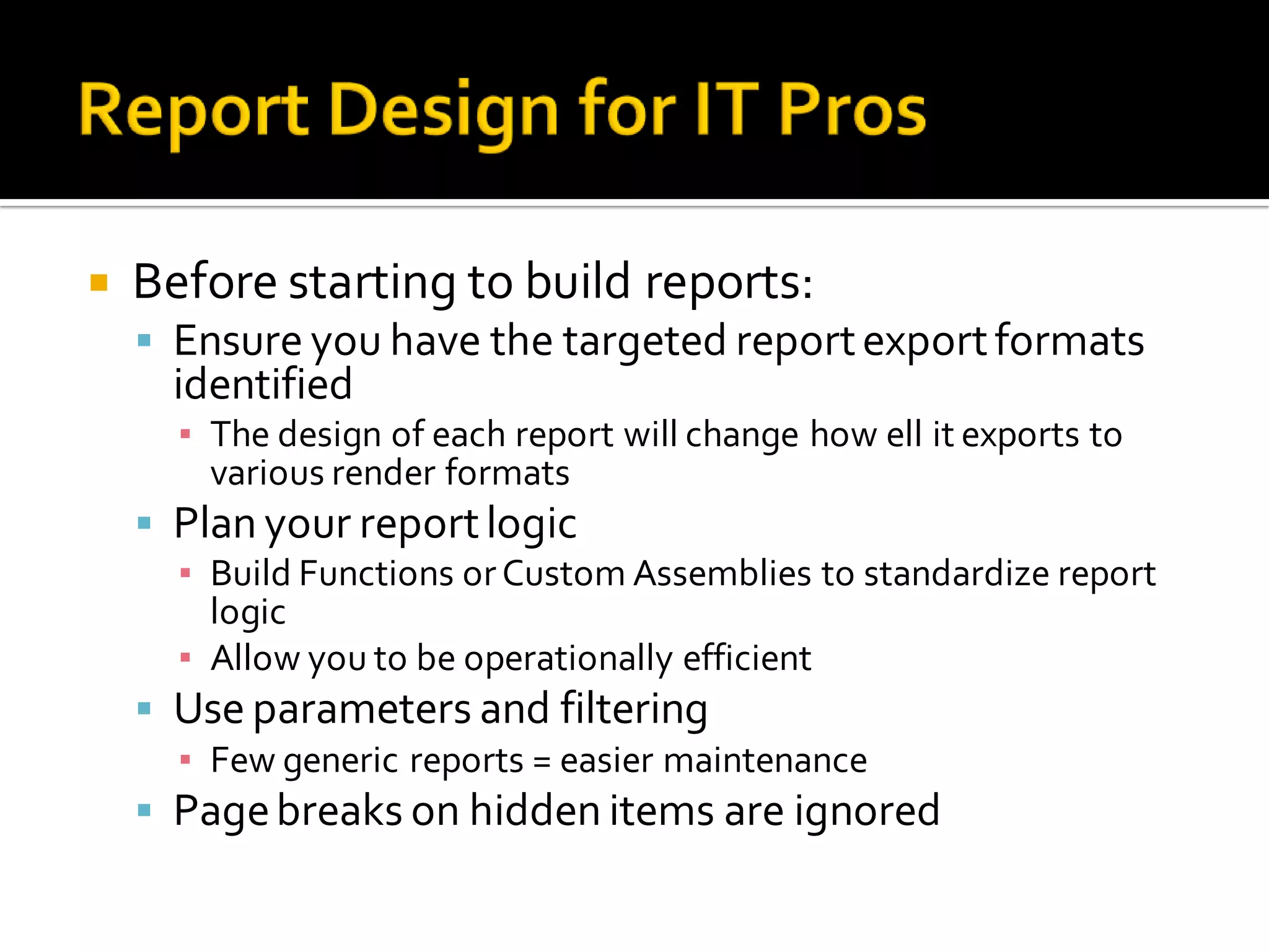    Before starting to build reports:
     Ensure you have the targeted report export formats
      identified
      ▪ The design of each report will change how ell it exports to
        various render formats
     Plan your report logic
      ▪ Build Functions or Custom Assemblies to standardize report
        logic
      ▪ Allow you to be operationally efficient
     Use parameters and filtering
      ▪ Few generic reports = easier maintenance
     Page breaks on hidden items are ignored
 
