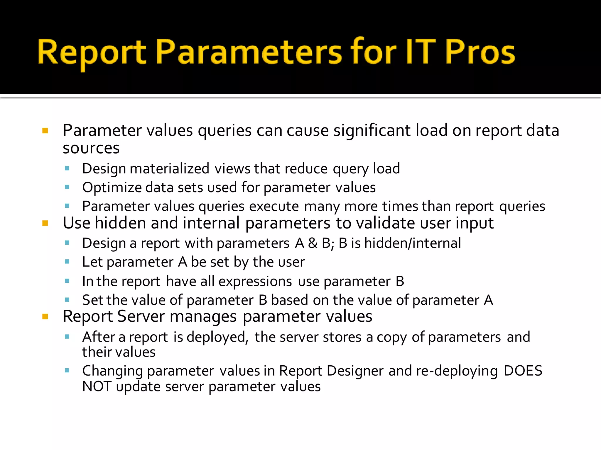    Parameter values queries can cause significant load on report data
    sources
     Design materialized views that reduce query load
     Optimize data sets used for parameter values
     Parameter values queries execute many more times than report queries
   Use hidden and internal parameters to validate user input
       Design a report with parameters A & B; B is hidden/internal
       Let parameter A be set by the user
       In the report have all expressions use parameter B
       Set the value of parameter B based on the value of parameter A
   Report Server manages parameter values
     After a report is deployed, the server stores a copy of parameters and
      their values
     Changing parameter values in Report Designer and re-deploying DOES
      NOT update server parameter values
 