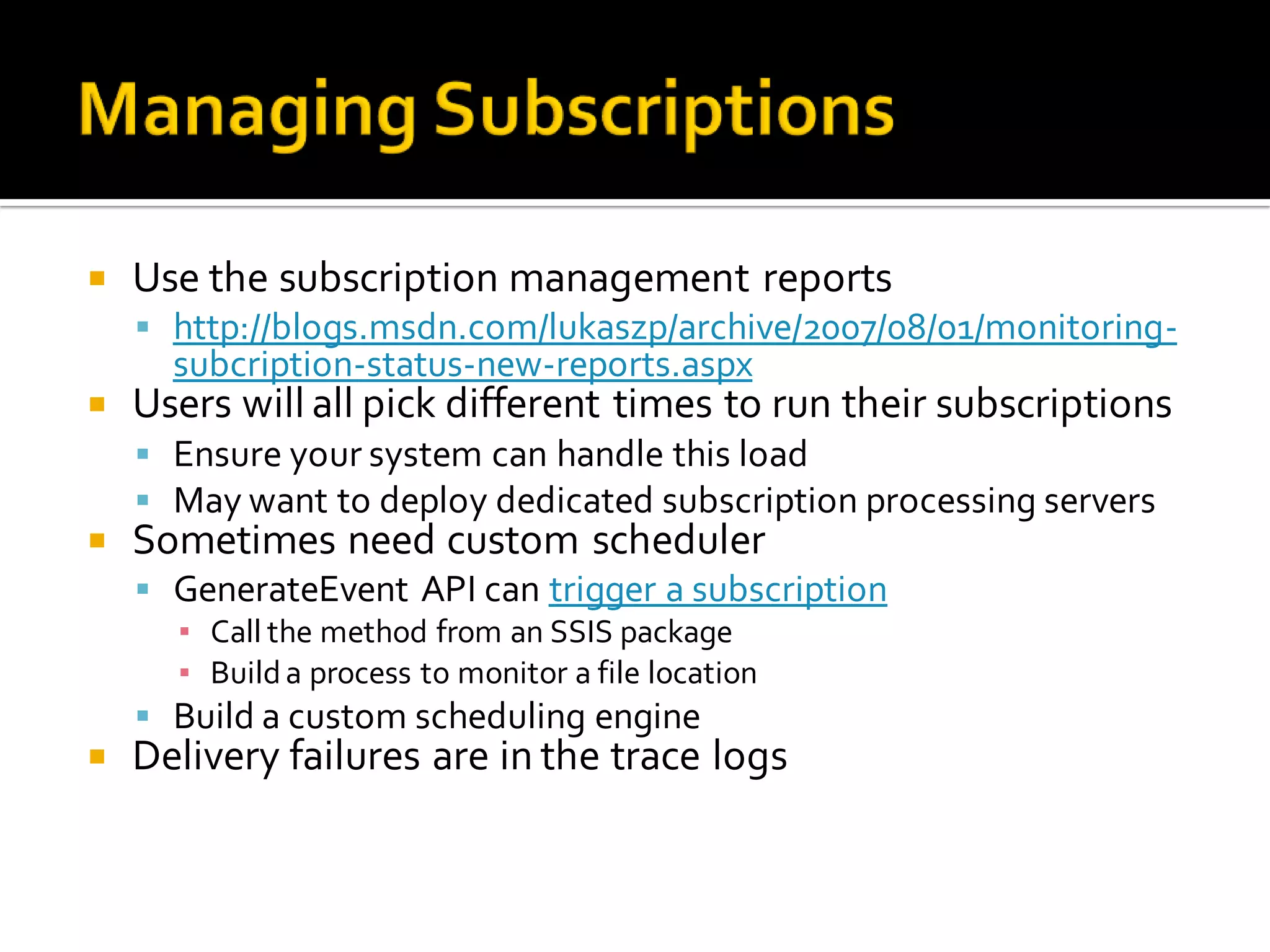    Use the subscription management reports
     http://blogs.msdn.com/lukaszp/archive/2007/08/01/monitoring-
      subcription-status-new-reports.aspx
   Users will all pick different times to run their subscriptions
     Ensure your system can handle this load
     May want to deploy dedicated subscription processing servers
   Sometimes need custom scheduler
     GenerateEvent API can trigger a subscription
      ▪ Call the method from an SSIS package
      ▪ Build a process to monitor a file location
     Build a custom scheduling engine
   Delivery failures are in the trace logs
 