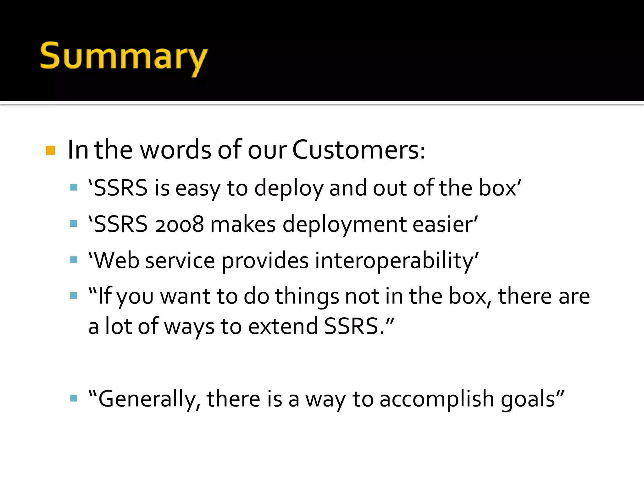    In the words of our Customers:
     ‘SSRS is easy to deploy and out of the box’
     ‘SSRS 2008 makes deployment easier’
     ‘Web service provides interoperability’
     “If you want to do things not in the box, there are
     a lot of ways to extend SSRS.”

     “Generally, there is a way to accomplish goals”
 