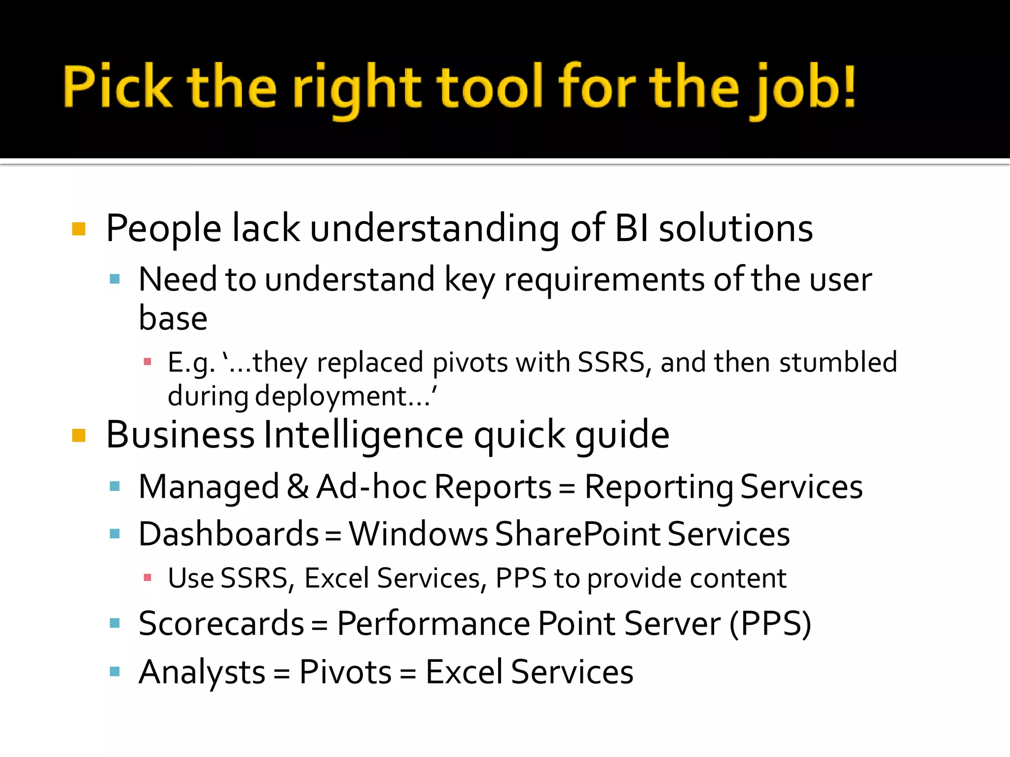    People lack understanding of BI solutions
     Need to understand key requirements of the user
     base
      ▪ E.g. ‘…they replaced pivots with SSRS, and then stumbled
        during deployment…’
   Business Intelligence quick guide
     Managed & Ad-hoc Reports = Reporting Services
     Dashboards = Windows SharePoint Services
      ▪ Use SSRS, Excel Services, PPS to provide content
     Scorecards = Performance Point Server (PPS)
     Analysts = Pivots = Excel Services
 