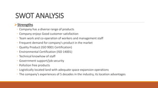SWOT ANALYSIS
Strengths
◦ Company has a diverse range of products
◦ Company enjoys Good customer satisfaction
◦ Team work and co-operation of workers and management staff
◦ Frequent demand for company's product in the market
◦ Quality Product (ISO 9001 Certification)
◦ Environmental Certification (ISO 14001)
◦ Technical knowhow of staff
◦ Government support/job security
◦ Pollution free products
◦ Logistically located land with adequate space expansion operations
◦ The company’s experiences of 5 decades in the industry, its location advantages
 