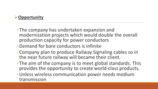 Opportunity
◦The company has undertaken expansion and
modernization projects which would double the overall
production capacity for power conductors
◦Demand for bare conductors is infinite
◦Company plan to produce Railway Signaling cables so in
the near future railway will became their client.
◦The aim of the company is to meet global standards. This
provides the opportunity to create world-class products.
◦Unless wireless communication power needs medium
transmission
 