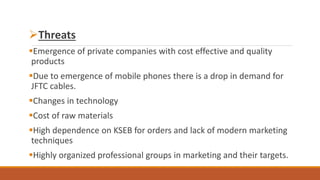 Threats
Emergence of private companies with cost effective and quality
products
Due to emergence of mobile phones there is a drop in demand for
JFTC cables.
Changes in technology
Cost of raw materials
High dependence on KSEB for orders and lack of modern marketing
techniques
Highly organized professional groups in marketing and their targets.
 