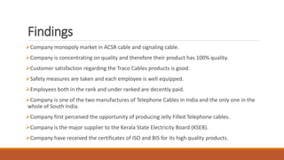 Findings
Company monopoly market in ACSR cable and signaling cable.
Company is concentrating on quality and therefore their product has 100% quality.
Customer satisfaction regarding the Traco Cables products is good.
Safety measures are taken and each employee is well equipped.
Employees both in the rank and under ranked are decently paid.
Company is one of the two manufactures of Telephone Cables in India and the only one in the
whole of South India.
Company first perceived the opportunity of producing Jelly Filled Telephone cables.
Company is the major supplier to the Kerala State Electricity Board (KSEB).
Company have received the certificates of ISO and BIS for its high quality products.
 