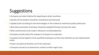 Suggestions
Company can take initiative for exporting to other countries.
Quality of the product should be maintained and improved.
Update itself according to new technologies in the market to maximize quality production.
New Sales promotion technique should be adopted thereby increase the sales.
More investments to be made in Research and development.
Company should utilize the railways to transport its materials.
Company should appoint more qualified employees so that new methods can be implemented
easily.
Power recreational facilities are to be improved.
Company should try to extend the market to other region also.
 