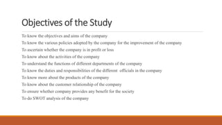 Objectives of the Study
To know the objectives and aims of the company
To know the various policies adopted by the company for the improvement of the company
To ascertain whether the company is in profit or loss
To know about the activities of the company
To understand the functions of different departments of the company
To know the duties and responsibilities of the different officials in the company
To know more about the products of the company
To know about the customer relationship of the company
To ensure whether company provides any benefit for the society
To do SWOT analysis of the company
 