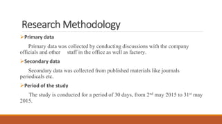 Research Methodology
Primary data
Primary data was collected by conducting discussions with the company
officials and other staff in the office as well as factory.
Secondary data
Secondary data was collected from published materials like journals
periodicals etc.
Period of the study
The study is conducted for a period of 30 days, from 2nd may 2015 to 31st may
2015.
 