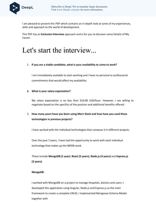 I am pleased to present this PDF which contains an in-depth look at some of my experiences,
skills and approach to the world of development.
This PDF has an Exclusive Interview approach and is for you to discover some Details of My
Career.
Let's start the interview...
1. If you are a viable candidate, what is your availability to come to work?
I am immediately available to start working and I have no personal or professional
commitments that would affect my availability.
2. What is your salary expectation?
My salary expectation is no less than $10.00 USD/hour. However, I am willing to
negotiate based on the specifics of the position and additional benefits offered.
3. How many years have you been using Mern Stack and how have you used these
technologies in previous projects?
I have worked with the individual technologies that compose it in different projects.
Over the past 7 years, I have had the opportunity to work with each individual
technology that makes up the MERN stack.
These include MongoDB (1 year), React (5 years), Node.js (3 years) and Express.js
(3 years).
MongoDB:
I worked with MongoDB on a project to manage Hospitals, doctors and users. I
developed this application using Angular, Node.js and Express.js as the main
framework to create a complete CRUD; I implemented Mongoose Schema Model
together with
Subscribe to DeepL Pro to translate larger documents.
Visit www.DeepL.com/pro for more information.
 