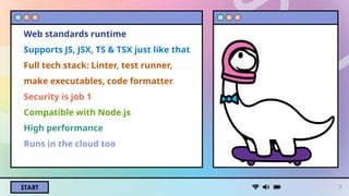 START
Web standards runtime
Supports JS, JSX, TS & TSX just like that
Full tech stack: Linter, test runner,
make executables, code formatter
Security is job 1
Compatible with Node.js
High performance
Runs in the cloud too
7
 