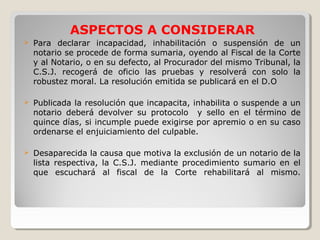 ASPECTOS A CONSIDERAR
   Para declarar incapacidad, inhabilitación o suspensión de un
    notario se procede de forma sumaria, oyendo al Fiscal de la Corte
    y al Notario, o en su defecto, al Procurador del mismo Tribunal, la
    C.S.J. recogerá de oficio las pruebas y resolverá con solo la
    robustez moral. La resolución emitida se publicará en el D.O

   Publicada la resolución que incapacita, inhabilita o suspende a un
    notario deberá devolver su protocolo y sello en el término de
    quince días, si incumple puede exigirse por apremio o en su caso
    ordenarse el enjuiciamiento del culpable.

   Desaparecida la causa que motiva la exclusión de un notario de la
    lista respectiva, la C.S.J. mediante procedimiento sumario en el
    que escuchará al fiscal de la Corte rehabilitará al mismo.
 