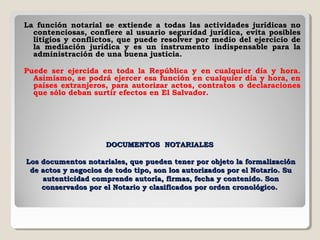 La función notarial se extiende a todas las actividades jurídicas no
  contenciosas, confiere al usuario seguridad jurídica, evita posibles
  litigios y conflictos, que puede resolver por medio del ejercicio de
  la mediación jurídica y es un instrumento indispensable para la
  administración de una buena justicia.

Puede ser ejercida en toda la República y en cualquier día y hora.
  Asimismo, se podrá ejercer esa función en cualquier día y hora, en
  países extranjeros, para autorizar actos, contratos o declaraciones
  que sólo deban surtir efectos en El Salvador.




                     DOCUMENTOS NOTARIALES

Los documentos notariales, que pueden tener por objeto la formalización
 de actos y negocios de todo tipo, son los autorizados por el Notario. Su
    autenticidad comprende autoría, firmas, fecha y contenido. Son
    conservados por el Notario y clasificados por orden cronológico.
 