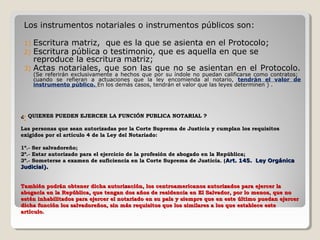 Los instrumentos notariales o instrumentos públicos son:

 1) Escritura matriz, que es la que se asienta en el Protocolo;
 2) Escritura pública o testimonio, que es aquella en que se
    reproduce la escritura matriz;
 3) Actas notariales, que son las que no se asientan en el Protocolo.
      (Se referirán exclusivamente a hechos que por su índole no puedan calificarse como contratos;
      cuando se refieran a actuaciones que la ley encomienda al notario, tendrán el valor de
      instrumento público. En los demás casos, tendrán el valor que las leyes determinen ) .




¿ QUIENES PUEDEN EJERCER LA FUNCIÓN PUBLICA NOTARIAL ?
 


Las personas que sean autorizadas por la Corte Suprema de Justicia y cumplan los requisitos
exigidos por el artículo 4 de la Ley del Notariado:

1º.- Ser salvadoreño;
2º.- Estar autorizado para el ejercicio de la profesión de abogado en la República;
3º.- Someterse a examen de suficiencia en la Corte Suprema de Justicia. ( Art. 145. Ley Orgánica
Judicial).


También podrán obtener dicha autorización, los centroamericanos autorizados para ejercer la
abogacía en la República, que tengan dos años de residencia en El Salvador, por lo menos, que no
estén inhabilitados para ejercer el notariado en su país y siempre que en este último puedan ejercer
dicha función los salvadoreños, sin más requisitos que los similares a los que establece este
artículo.
 
