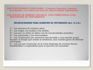 LOS FUNCIONARIOS CONSULARES ( Cónsules Generales, cónsules,
  vicecónsules y en defecto de estos los Jefes de Misión Diplomática).

LOS JUECES DE PRIMERA INSTANCIA CON COMPETENCIA CIVIL,
  TRATANDOSE DE TESTAMENTOS

      INCAPACIDADES PARA EJERCER EL NOTARIADO (Art. 6 L.N.)

  1º.- Los menores de veintiún años;
  2º.- Los ciegos, los mudos y los sordos;
  3º.- Los que no estén en pleno uso de sus facultades mentales;
  4º.- Los quebrados y los concursados;
  5º.- Los condenados por sentencia ejecutoriada a una sanción penal,
  durante el tiempo que señale la sentencia, aun cuando gocen de libertad
  restringida;
  6º.- Los que por resolución de la Corte Suprema de Justicia fueren
  inhabilitados o suspendidos para el ejercicio del notariado.
 