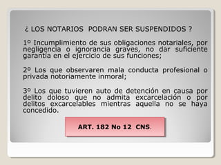 ¿ LOS NOTARIOS PODRAN SER SUSPENDIDOS ?

1º Incumplimiento de sus obligaciones notariales, por
negligencia o ignorancia graves, no dar suficiente
garantía en el ejercicio de sus funciones;

2º Los que observaren mala conducta profesional o
privada notoriamente inmoral;

3º Los que tuvieren auto de detención en causa por
delito doloso que no admita excarcelación o por
delitos excarcelables mientras aquella no se haya
concedido.

               ART. 182 No 12 CNS..
               ART. 182 No 12 CNS
 