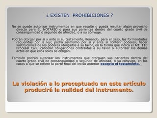 ¿ EXISTEN PROHIBICIONES ?

No se puede autorizar instrumentos en que resulte o pueda resultar algún provecho
  directo para EL NOTARIO o para sus parientes dentro del cuarto grado civil de
  consanguinidad o segundo de afinidad, o a su cónyuge.

Podrán otorgar por si y ante si su testamento, llenando, para el caso, las formalidades
  requeridas por la ley; podrá asimismo por si y ante si conferir poderes, hacer
  sustituciones de los poderes otorgados a su favor, en la forma que indica el Art. 110
  Procesal Civil, cancelar obligaciones contraídas a su favor o autorizar los demás
  actos en que ellos solos se obligan.

También podrán autorizar los instrumentos que otorguen sus parientes dentro del
  cuarto grado civil de consanguinidad o segundo de afinidad, o su cónyuge, en los
  casos a que se refiere la parte final del inciso anterior excepto el testamento.




La violación a lo preceptuado en este artículo
    producirá la nulidad del instrumento.
 