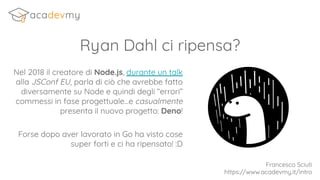 Ryan Dahl ci ripensa?
Nel 2018 il creatore di Node.js, durante un talk
alla JSConf EU, parla di ciò che avrebbe fatto
diversamente su Node e quindi degli “errori”
commessi in fase progettuale...e casualmente
presenta il nuovo progetto: Deno!
Francesco Sciuti
https://www.acadevmy.it/intro
Forse dopo aver lavorato in Go ha visto cose
super forti e ci ha ripensato! :D
 