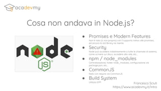 Cosa non andava in Node.js?
Francesco Sciuti
https://www.acadevmy.it/intro
● Promises e Modern Features
Non è nato (o non proprio) con il supporto nativo alle promises,
ed ancora la std library ne risente.
● Security
Node può accedere indistintamente a tutte le chiamate di sistema,
come scrivere sul disco, accedere alla rete, etc...
● npm / node_modules
Centralizzazione, folder node_modules, conﬁgurazione via
package.json, etc...
● CommonJS
Nato con require via CommonJS.
● Build System
Utilizza GYP.
 
