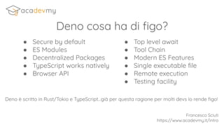 ● Secure by default
● ES Modules
● Decentralized Packages
● TypeScript works natively
● Browser API
Deno cosa ha di ﬁgo?
● Top level await
● Tool Chain
● Modern ES Features
● Single executable ﬁle
● Remote execution
● Testing facility
Francesco Sciuti
https://www.acadevmy.it/intro
Deno è scritto in Rust/Tokio e TypeScript...già per questa ragione per molti devs lo rende ﬁgo!
 