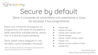 Secure by default
Deno ti consente di controllare con precisione a cosa
ha accesso il tuo programma.
Deno non consente di eseguire un
programma che tenta di accedere a
delle speciﬁche caratteristiche, senza
che lo si dichiari esplicitamente.
Deno difatti viene eseguito in una
sandbox, come farebbe il browser.
Francesco Sciuti
https://www.acadevmy.it/intro
● --allow-env
● --allow-hrtime
● --allow-net=<allow-net>
● --allow-plugin
● --allow-read=<allow-read>
● --allow-run
● --allow-write=<allow-write>
● --allow-all
Deno consente inoltre di controllare la granularità di
alcune autorizzazioni con le whitelist.
 