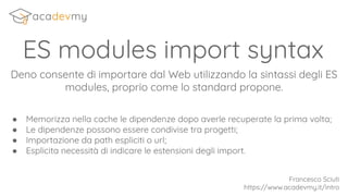 ES modules import syntax
Deno consente di importare dal Web utilizzando la sintassi degli ES
modules, proprio come lo standard propone.
● Memorizza nella cache le dipendenze dopo averle recuperate la prima volta;
● Le dipendenze possono essere condivise tra progetti;
● Importazione da path espliciti o url;
● Esplicita necessità di indicare le estensioni degli import.
Francesco Sciuti
https://www.acadevmy.it/intro
 