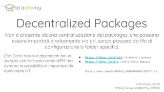 Decentralized Packages
Non è presente alcuna centralizzazione dei packages, che possono
essere importati direttamente via url, senza passare da ﬁle di
conﬁgurazione o folder speciﬁci.
Con Deno non si è dipendenti ad un
servizio centralizzato come NPM ma
avremo la possibilità di importare da
qualunque url.
Francesco Sciuti
https://www.acadevmy.it/intro
● https://deno.land/std (Standard Library)
● https://deno.land/x (Third Party Module)
https://deno.land/x/MODULE_NAME@BRANCH/SCRIPT.ts
 