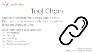 Tool Chain
Una caratteristica molto interessante è che
Deno porta con se molti tools che consentono
di essere pronto a tutto!
Deno mette tools a disposizione per:
● Formatting;
● Testing;
● Installing;
● Shell completition;
● Cache management;
● ...
Francesco Sciuti
https://www.acadevmy.it/intro
 