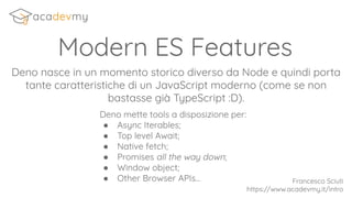 Modern ES Features
Deno nasce in un momento storico diverso da Node e quindi porta
tante caratteristiche di un JavaScript moderno (come se non
bastasse già TypeScript :D).
Francesco Sciuti
https://www.acadevmy.it/intro
Deno mette tools a disposizione per:
● Async Iterables;
● Top level Await;
● Native fetch;
● Promises all the way down;
● Window object;
● Other Browser APIs...
 