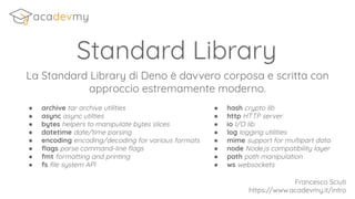 Standard Library
La Standard Library di Deno è davvero corposa e scritta con
approccio estremamente moderno.
Francesco Sciuti
https://www.acadevmy.it/intro
● archive tar archive utilities
● async async utilties
● bytes helpers to manipulate bytes slices
● datetime date/time parsing
● encoding encoding/decoding for various formats
● ﬂags parse command-line ﬂags
● fmt formatting and printing
● fs ﬁle system API
● hash crypto lib
● http HTTP server
● io I/O lib
● log logging utilities
● mime support for multipart data
● node Node.js compatibility layer
● path path manipulation
● ws websockets
 