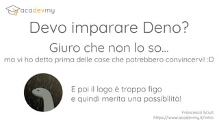 Devo imparare Deno?
Francesco Sciuti
https://www.acadevmy.it/intro
Giuro che non lo so…
ma vi ho detto prima delle cose che potrebbero convincervi! :D
E poi il logo è troppo ﬁgo
e quindi merita una possibilità!
 