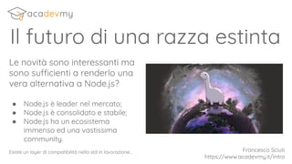 Il futuro di una razza estinta
Le novità sono interessanti ma
sono sufficienti a renderlo una
vera alternativa a Node.js?
● Node.js è leader nel mercato;
● Node.js è consolidato e stabile;
● Node.js ha un ecosistema
immenso ed una vastissima
community.
Esiste un layer di compatibilità nella std in lavorazione... Francesco Sciuti
https://www.acadevmy.it/intro
 