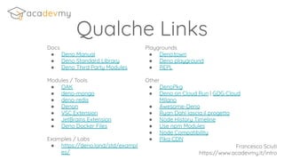 Qualche Links
Docs
● Deno Manual
● Deno Standard Library
● Deno Third Party Modules
Modules / Tools
● OAK
● deno-mongo
● deno-redis
● Denon
● VSC Extension
● JetBrains Extension
● Deno Docker Files
Examples / Labs
● https://deno.land/std/exampl
es/
Playgrounds
● Deno.town
● Deno playground
● REPL
Other
● DenoPkg
● Deno on Cloud Run | GDG Cloud
MIlano
● Awesome-Deno
● Ryan Dahl lascia il progetto
● Node History Timeline
● Use npm Modules
● Node Compatibility
● Pika CDN
Francesco Sciuti
https://www.acadevmy.it/intro
 