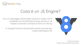 Cosa è un JS Engine?
JS è un linguaggio interpretato (quindi il codice non è
compilato prima dell’esecuzione), quindi un JS
engine si prende il compito di farlo on the ﬂy.
In Google Chrome ad esempio questo avviene per
mezzo dell’engine V8.
Francesco Sciuti
https://www.acadevmy.it/intro
 